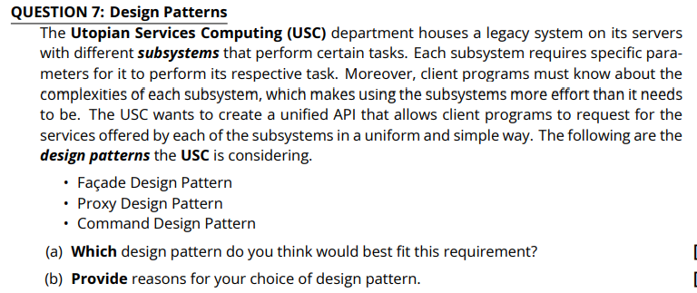 QUESTION 7: Design Patterns
The Utopian Services Computing (USC) department houses a legacy system on its servers
with different subsystems that perform certain tasks. Each subsystem requires specific para-
meters for it to perform its respective task. Moreover, client programs must know about the
complexities of each subsystem, which makes using the subsystems more effort than it needs
to be. The USC wants to create a unified API that allows client programs to request for the
services offered by each of the subsystems in a uniform and simple way. The following are the
design patterns the USC is considering.
• Façade Design Pattern
• Proxy Design Pattern
• Command Design Pattern
(a) Which design pattern do you think would best fit this requirement?
(b) Provide reasons for your choice of design pattern.
