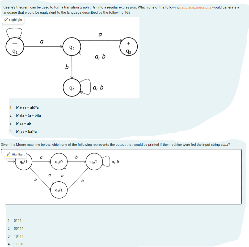 Kleene's theorem can be used to turn a transition graph (TG) into a regular expression. Which one of the following regular expressions would generate a
language that would be equivalent to the language described by the following TG?
Highlight
91
1. b*a(aa + ab)*a
2. b*a[a + (a + b)]a
3. b*aa + ab
4. b*(aa+ba)*a
a
90/1
1. 0111
2. 00111
3. 10111
4. 11101
a
a
9₁/0
a
b
Given the Moore machine below, which one of the following represents the output that would be printed if the machine were fed the input string abba?
Highlight
9₁/1
92
94
b
a
b
a, b
a, b
9₂/1
+
93
a, b