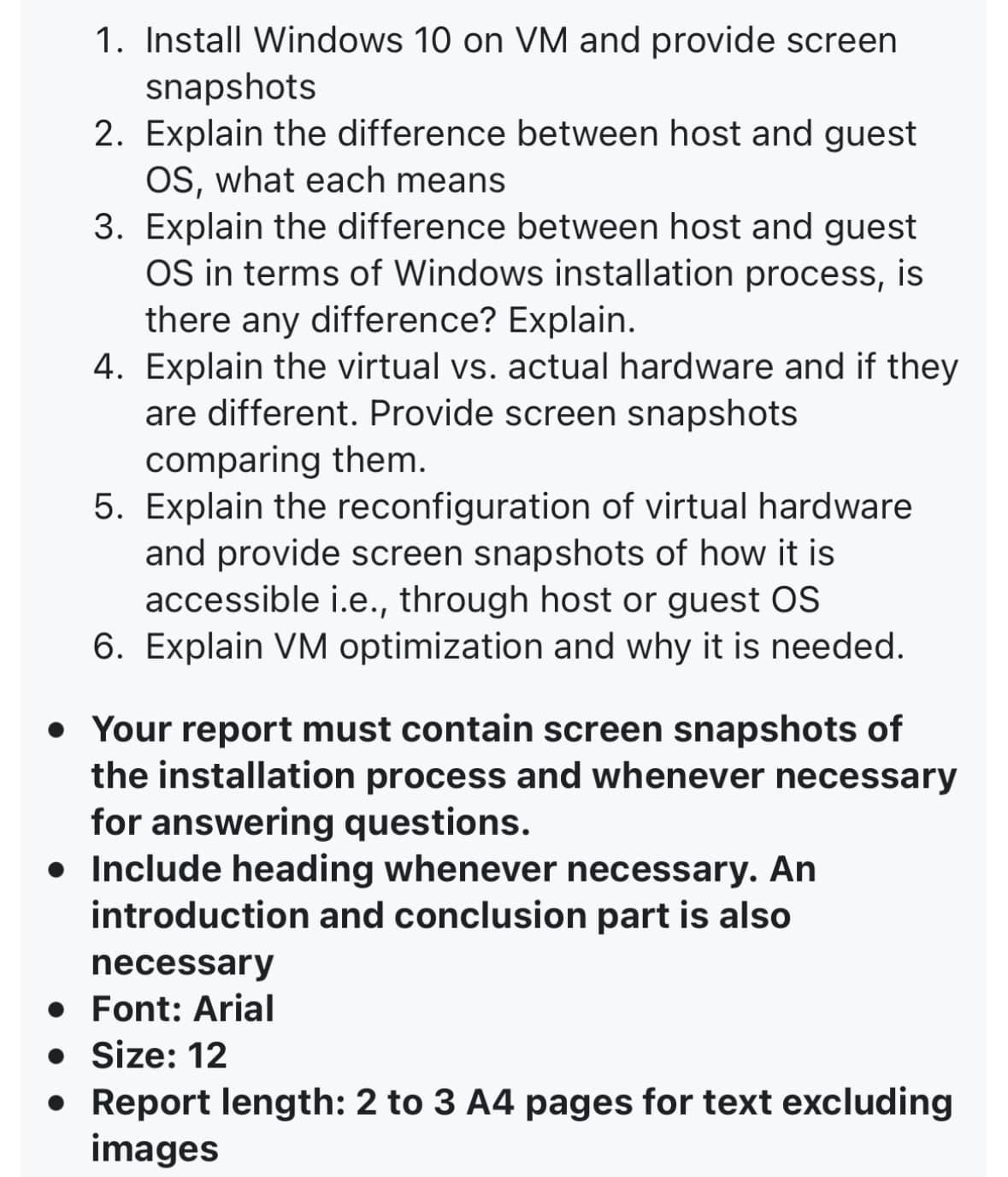 1. Install Windows 10 on VM and provide screen
snapshots
2. Explain the difference between host and guest
OS, what each means
3. Explain the difference between host and guest
OS in terms of Windows installation process, is
there any difference? Explain.
4. Explain the virtual vs. actual hardware and if they
are different. Provide screen snapshots
comparing them.
5. Explain the reconfiguration of virtual hardware
and provide screen snapshots of how it is
accessible i.e., through host or guest OS
6. Explain VM optimization and why it is needed.
• Your report must contain screen snapshots of
the installation process and whenever necessary
for answering questions.
• Include heading whenever necessary. An
introduction and conclusion part is also
necessary
• Font: Arial
• Size: 12
• Report length: 2 to 3 A4 pages for text excluding
images