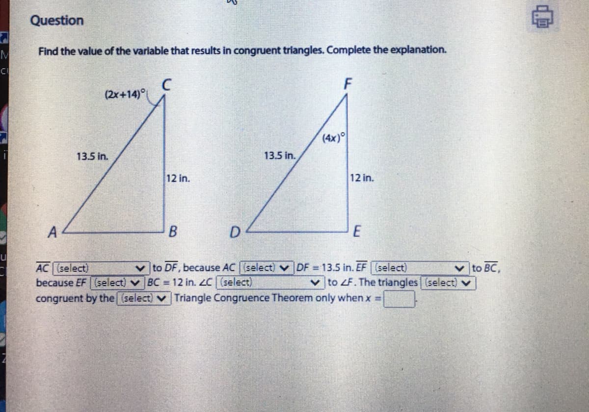 Question
Find the value of the variable that results in congruent triangles. Complete the explanation.
(2x+14)°
(4x)
13.5 in.
13.5 in.
12 in.
12 in.
A
D
E
AC (select)
because EF (select) v BC =12 in. LC (select)
congruent by the (select) v Triangle Congruence Theorem only when x D
v to DF, because AC (select) v DF 13.5 in. EF (select)
V to BC,
vto ZF. The triangles (select)
