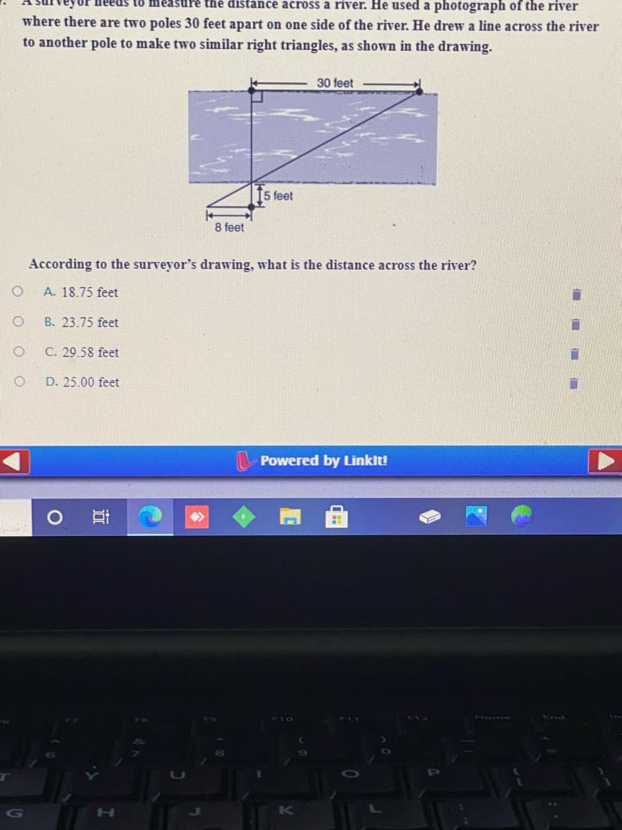 eus to measure the distance across a river. He used a photograph of the river
where there are two poles 30 feet apart on one side of the river. He drew a line across the river
to another pole to make two similar right triangles, as shown in the drawing.
30 feet
[5 feet
8 feet
According to the surveyor's drawing, what is the distance across the river?
A. 18.75 feet
B. 23.75 feet
C. 29.58 feet
D. 25.00 feet
Powered by Linkit!
Hom
End
H.
