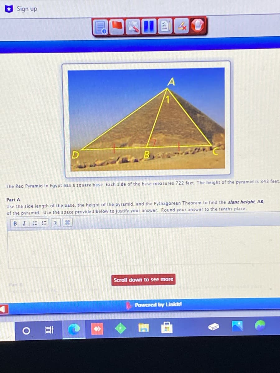 Sign up
The Red Pyramid in Egypt has a square base. Each side of the base measures 722 feet. The height of the pyramid is 343 feet
Part A.
Use the side length of the base, the height of the pyramid, and the Pythagorean Theorem to find the slant height AB.
of the pyramid. Use the space provided below to justify your answer. Round your answer to the tenths place.
BIE
Σ
Scroll down to see more
Part B
Powered by Linkit!
!!
