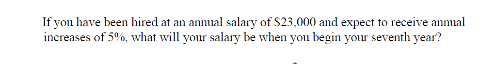 If you have been hired at an annual salary of $23,000 and expect to receive annual
increases of 5%, what will your salary be when you begin your seventh year?
