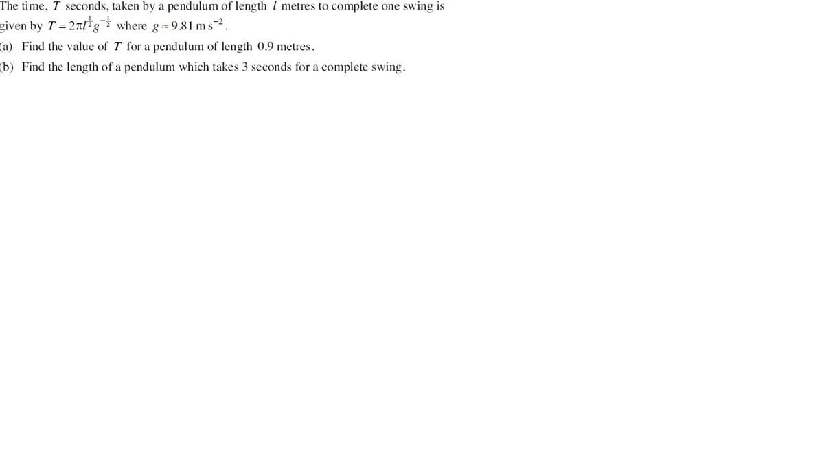 The time, T seconds, taken by a pendulum of length 7 metres to complete one swing is
given by T = 2g where g = 9.81 ms ².
(a) Find the value of T for a pendulum of length 0.9 metres.
(b) Find the length of a pendulum which takes 3 seconds for a complete swing.