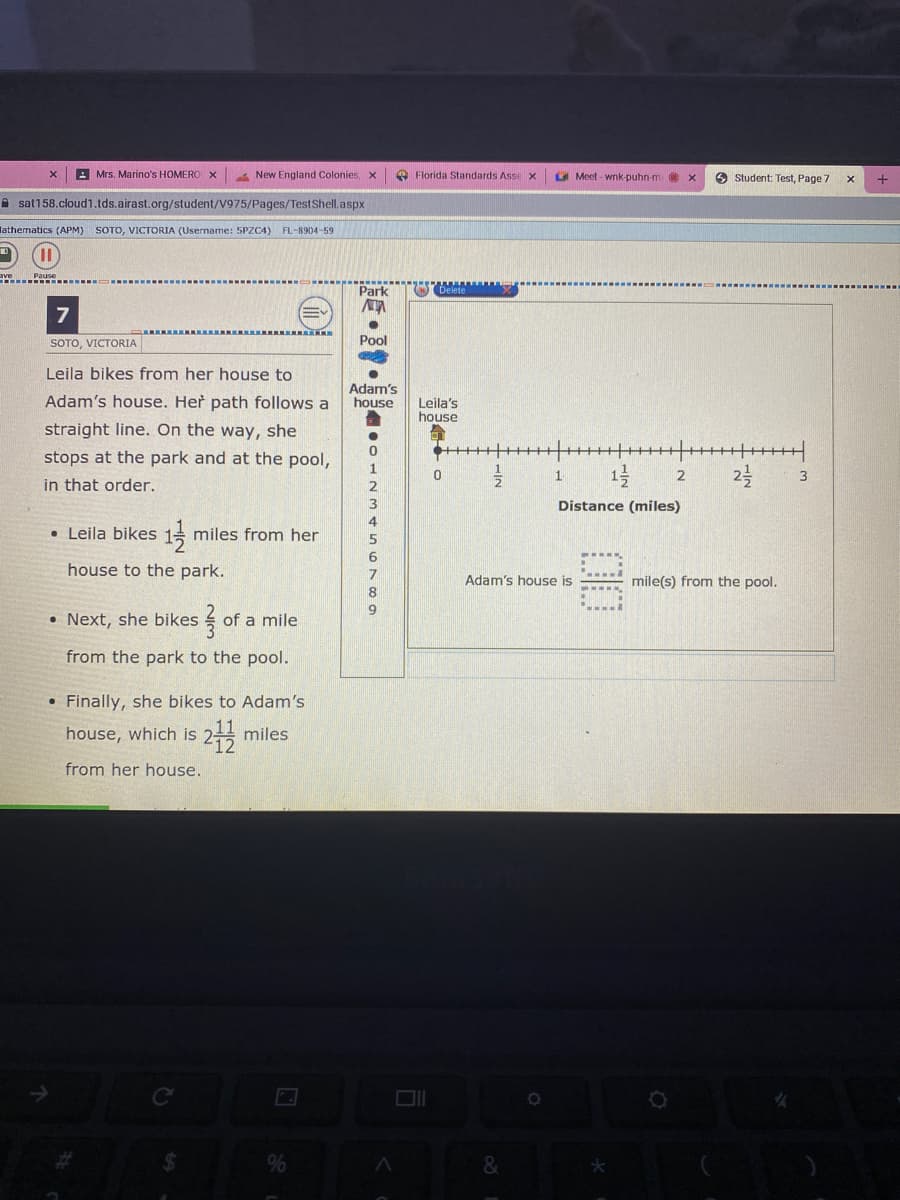 A Mrs. Marino's HOMERO X
New England Colonies, x
O Florida Standards Asse x
O Meet - wnk-puhn-m
O Student: Test, Page 7
+
A sat158.cloud1.tds.airast.org/student/V975/Pages/TestShell.aspx
lathernatics (APM) SOTO, VICTORIA (Username: 5PZC4)
FL-8904-59
Park
7
SOTO, VICTORIA
Pool
Leila bikes from her house to
Adam's house. Her path follows a
Adam's
house
Leila's
house
straight line. On the way, she
stops at the park and at the pool,
1
in that order.
3
Distance (miles)
4
• Leila bikes 1=
miles from her
5
6
house to the park.
7
Adam's house is
mile(s) from the pool.
• Next, she bikes
of a mile
from the park to the pool.
• Finally, she bikes to Adam's
house, which is 2 miles
from her house.
%
&
