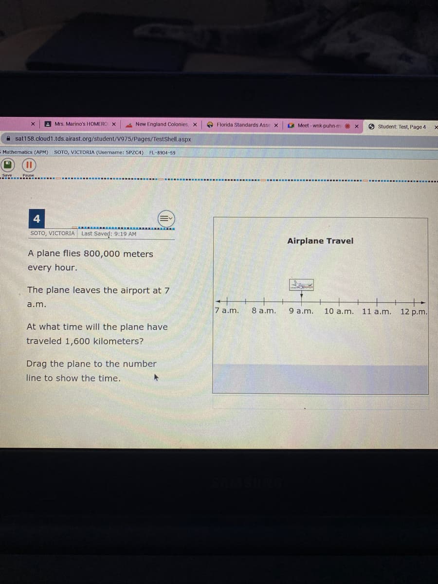 A Mrs. Marino's HOMERO X
New England Colonies x
O Florida Standards Assex
A Meet - wnk-puhn-m
9 Student: Test, Page 4
A sat158.cloud1.tds.airast.org/student/V975/Pages/TestShell.aspx
S Mathematics (APM) SOTO, VICTORIA (Username: SPZC4) FL-8904-59
4
SOTO, VICTORIA Last Saved: 9:19 AM
Airplane Travel
A plane flies 800,000 meters
every hour.
The plane leaves the airport at 7
a.m.
7 a.m.
8 a.m.
9 a.m.
11 a.m. 12 p.m.
10 a.m.
At what time will the plane have
traveled 1,600 kilometers?
Drag the plane to the number
line to show the time.
