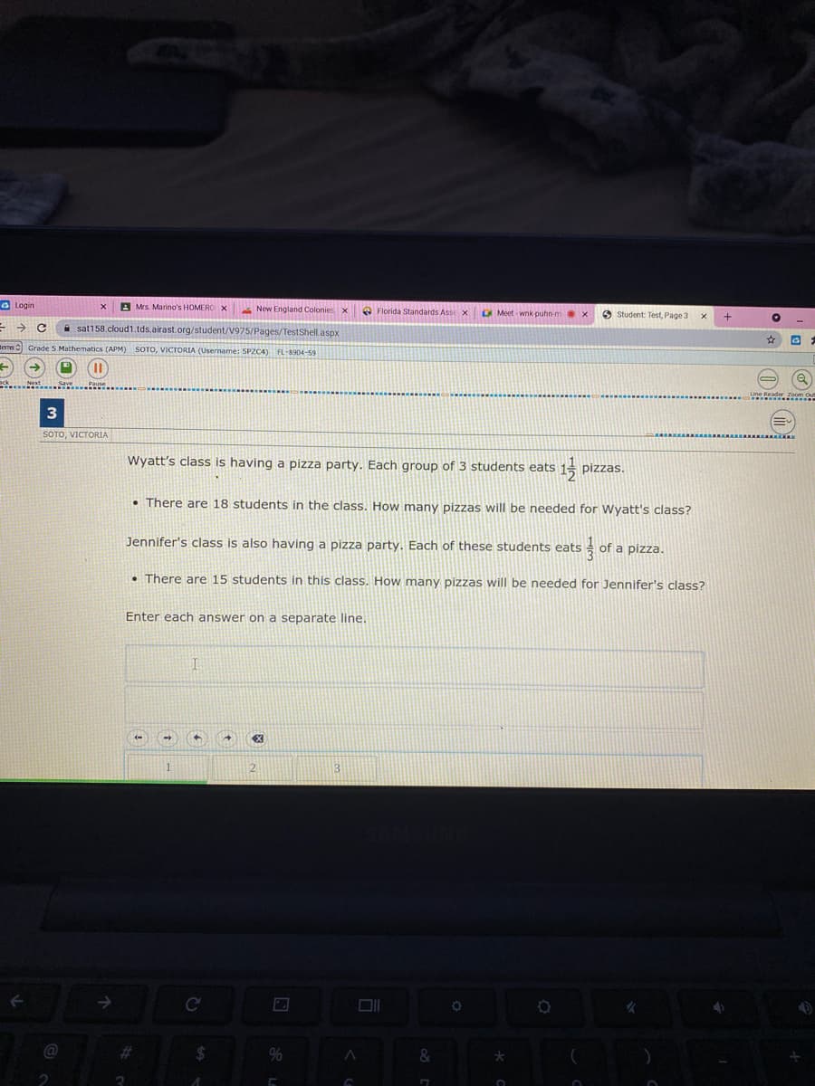 a Login
A Mrs. Marino's HOMERO X
A New England Colonies x
e Florida Standards Asse x
G Meet-wnk ouhn-m.
O student: Test, Page 3
A sat158.cloud1.tds.airast.org/student/V975/Pages/TestShell.aspx
ems Grade 5 Mathematics (APM) SOTO, VICTORIA (Usemame: SPZC4) FL-8904-59
%3D
3
SOTO, VICTORIA
Wyatt's class is having a pizza party. Each group of 3 students eats
pizzas.
• There are 18 students in the class. How many pizzas will be needed for Wyatt's class?
Jennifer's class is also having a pizza party. Each of these students eats
of a pizza.
• There are 15 students in this class. How many pizzas will be needed for Jennifer's class?
Enter each answer on a separate line.
3
->
C
%23
%24
