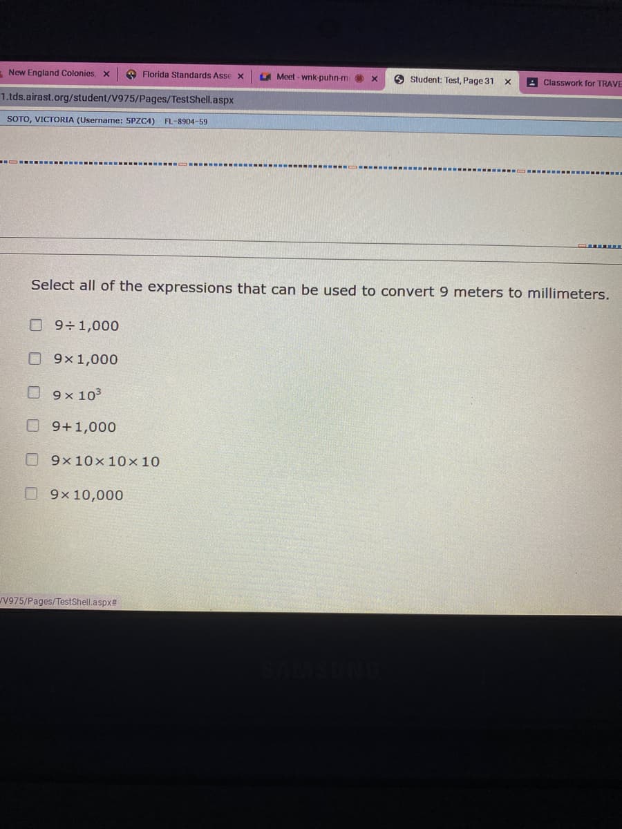 - New England Colonies, x
O Florida Standards Asse x
A Meet - wnk-puhn-m
O Student: Test, Page 31
A Classwork for TRAVE
1.tds.airast.org/student/V975/Pages/TestShell.aspx
SOTO, VICTORIA (Username: 5PZC4) FL-89D4-59
Select all of the expressions that can be used to convert 9 meters to mnillimeters.
O 9÷1,000
O 9x1,000
O 9x 103
09+1,000
09x10x 10x10
09x 10,000
V975/Pages/TestShell.aspx#
