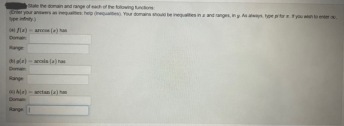 State the domain and range of each of the following functions:
(Enter your answers as inequalities: help (inequalities). Your domains should be inequalities in z and ranges, in y. As always, type pi for . If you wish to enter oo,
type infinity.)
(a) f(x) = arccos (x) has
Domain:
Range:
(b) g(x) = arcsin (x) has
Domain:
Range:
(c) h(x) = arctan (x) has
Domain:
Range:
