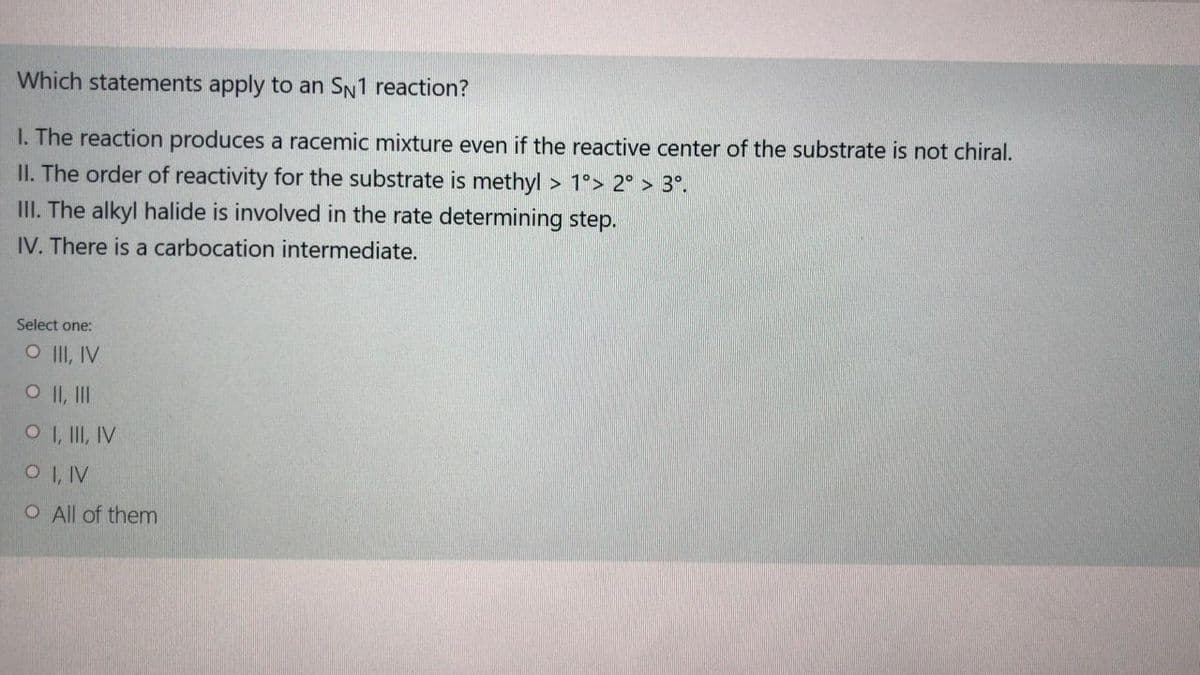 Which statements apply to an SN1 reaction?
I. The reaction produces a racemic mixture even if the reactive center of the substrate is not chiral.
II. The order of reactivity for the substrate is methyl > 1°> 2° > 3°.
III. The alkyl halide is involved in the rate determining step.
IV. There is a carbocation intermediate.
Select one:
O II, IV
O II, II
O I, II, IV
O I, IV
O All of them
