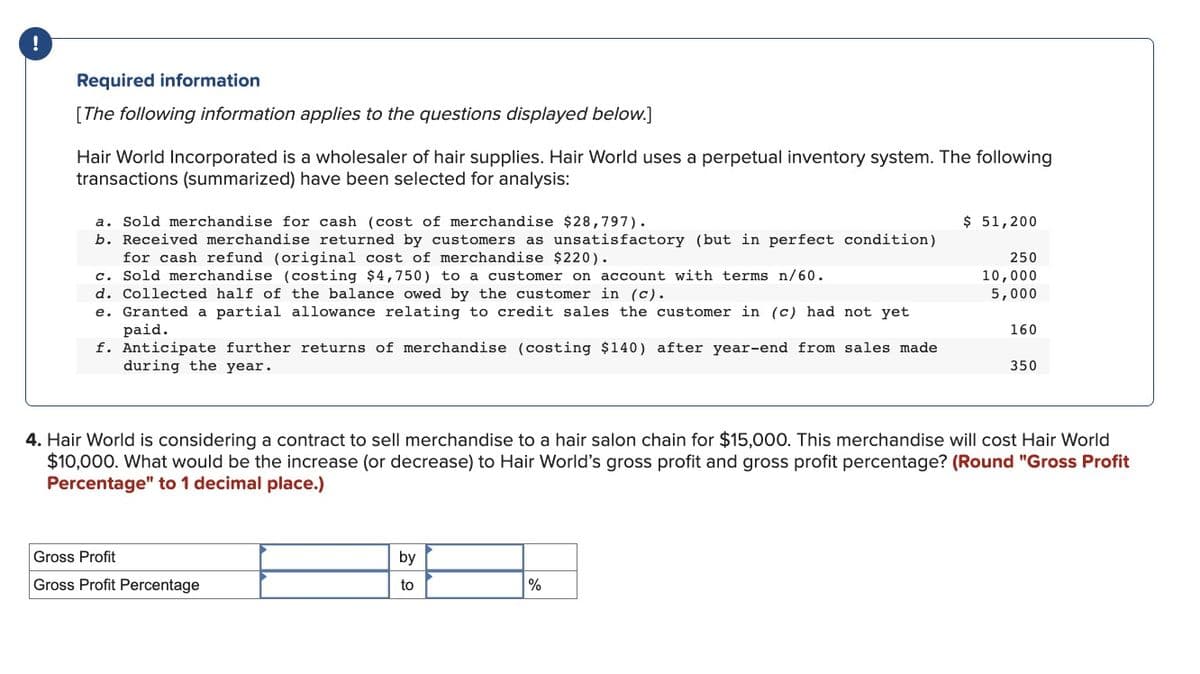 Required information
[The following information applies to the questions displayed below.]
Hair World Incorporated is a wholesaler of hair supplies. Hair World uses a perpetual inventory system. The following
transactions (summarized) have been selected for analysis:
a. Sold merchandise for cash (cost of merchandise $28,797).
b. Received merchandise returned by customers as unsatisfactory (but in perfect condition)
for cash refund (original cost of merchandise $220).
c. Sold merchandise (costing $4,750) to a customer on account with terms n/60.
d. Collected half of the balance owed by the customer in (c).
e. Granted a partial allowance relating to credit sales the customer in (c) had not yet
paid.
f. Anticipate further returns of merchandise (costing $140) after year-end from sales made
during the year.
Gross Profit
Gross Profit Percentage
by
to
$ 51,200
%
250
10,000
5,000
4. Hair World is considering a contract to sell merchandise to a hair salon chain for $15,000. This merchandise will cost Hair World
$10,000. What would be the increase (or decrease) to Hair World's gross profit and gross profit percentage? (Round "Gross Profit
Percentage" to 1 decimal place.)
160
350