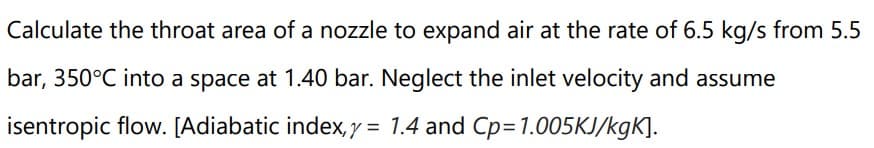 Calculate the throat area of a nozzle to expand air at the rate of 6.5 kg/s from 5.5
bar, 350°C into a space at 1.40 bar. Neglect the inlet velocity and assume
isentropic flow. [Adiabatic index, y = 1.4 and Cp=1.005KJ/kgK].