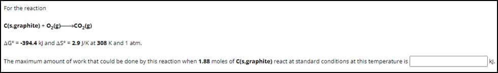 For the reaction
C(s,graphite) + O₂(g) →→CO₂(g)
AG = -394.4 kJ and AS = 2.9 J/K at 308 K and 1 atm.
The maximum amount of work that could be done by this reaction when 1.88 moles of C(s,graphite) react at standard conditions at this temperature is