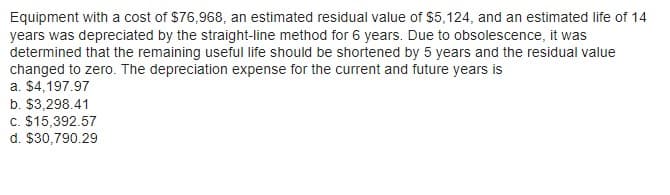 Equipment with a cost of $76,968, an estimated residual value of $5,124, and an estimated life of 14
years was depreciated by the straight-line method for 6 years. Due to obsolescence, it was
determined that the remaining useful life should be shortened by 5 years and the residual value
changed to zero. The depreciation expense for the current and future years is
a. $4,197.97
b. $3,298.41
c. $15,392.57
d. $30,790.29