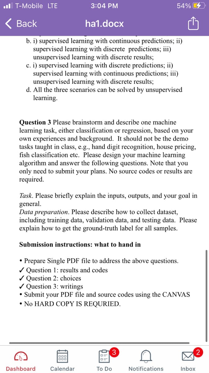 ull T-Mobile LTE
3:04 PM
54% 4
< Вack
ha1.docx
b. i) supervised learning with continuous predictions; ii)
supervised learning with discrete predictions; iii)
unsupervised learning with discrete results;
c. i) supervised learning with discrete predictions; ii)
supervised learning with continuous predictions; iii)
unsupervised learning with discrete results;
d. All the three scenarios can be solved by unsupervised
learning.
Question 3 Please brainstorm and describe one machine
learning task, either classification or regression, based on your
own experiences and background. It should not be the demo
tasks taught in class, e.g., hand digit recognition, house pricing,
fish classification etc. Please design your machine learning
algorithm and answer the following questions. Note that you
only need to submit your plans. No source codes or results are
required.
Task. Please briefly explain the inputs, outputs, and your goal in
general.
Data preparation. Please describe how to collect dataset,
including training data, validation data, and testing data. Please
explain how to get the ground-truth label for all samples.
Submission instructions: what to hand in
• Prepare Single PDF file to address the above questions.
/ Question 1: results and codes
/ Question 2: choices
/ Question 3: writings
• Submit your PDF file and source codes using the CANVAS
• No HARD COPY IS REQURIED.
3
2
Dashboard
Calendar
To Do
Notifications
Inbox
