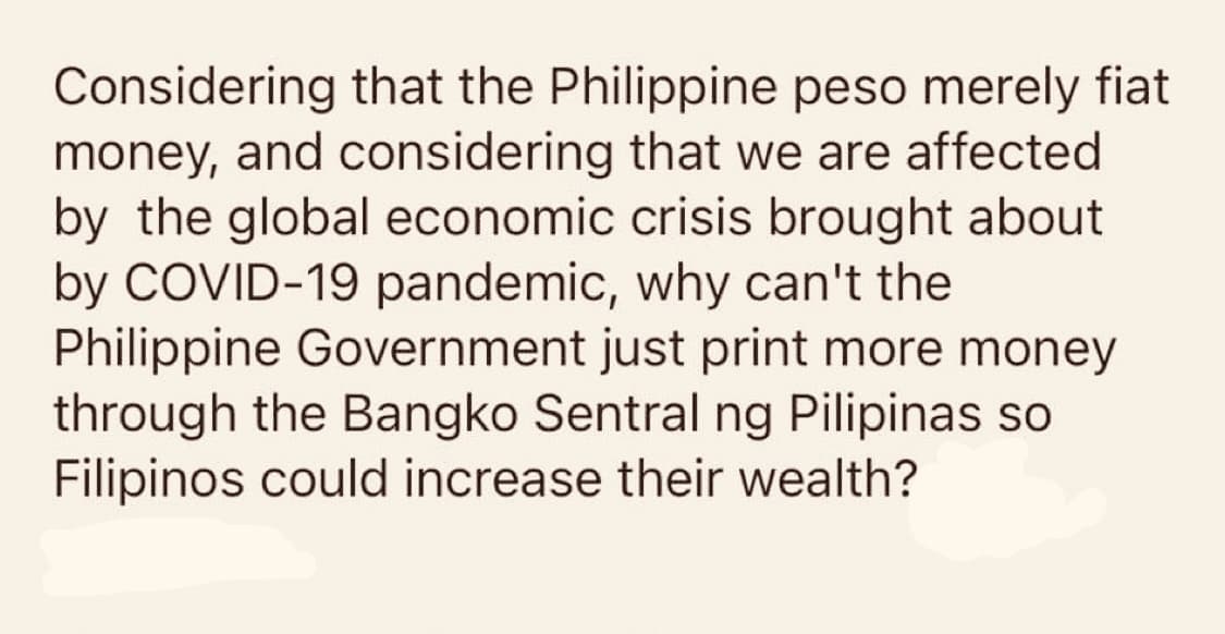 Considering that the Philippine peso merely fiat
money, and considering that we are affected
by the global economic crisis brought about
by COVID-19 pandemic, why can't the
Philippine Government just print more money
through the Bangko Sentral ng Pilipinas so
Filipinos could increase their wealth?
