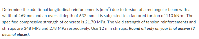 Determine the additional longitudinal reinforcements (mm2) due to torsion of a rectangular beam with a
width of 469 mm and an over-all depth of 632 mm. It is subjected to a factored torsion of 110 kN-m. The
specified compressive strength of concrete is 21.70 MPa. The yield strength of tension reinforcements and
stirrups are 348 MPa and 278 MPa respectively. Use 12 mm stirrups. Round off only on your final answer (3
decimal places).
