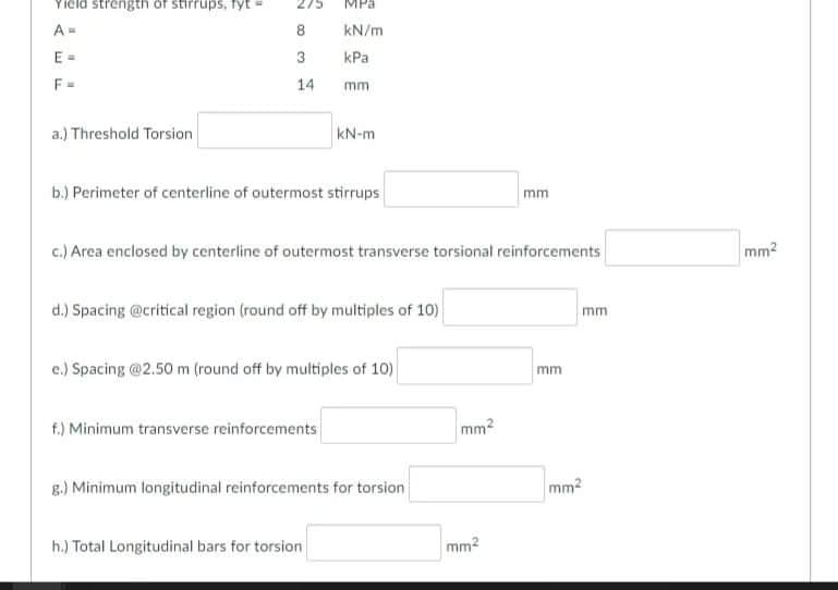 Yield strength of stirrups, fyt
275
MPa
A=
8
kN/m
E =
3
КРа
F=
14
mm
a.) Threshold Torsion
kN-m
b.) Perimeter of centerline of outermost stirrups
mm
c.) Area enclosed by centerline of outermost transverse torsional reinforcements
mm2
d.) Spacing @critical region (round off by multiples of 10)
mm
c.) Spacing @2.50 m (round off by multiples of 10)
mm
f.) Minimum transverse reinforcements
mm2
g.) Minimum longitudinal reinforcements for torsion
mm2
h.) Total Longitudinal bars for torsion
mm2
