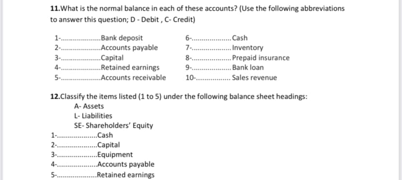 11.What is the normal balance in each of these accounts? (Use the following abbreviations
to answer this question; D - Debit , C- Credit)
..Bank deposit
..Accounts payable
..Capital
..Retained earnings
5- .Accounts receivable
1..
6-. .
.Cash
7- .
2- .
3-.
.Inventory
. Prepaid insurance
. Bank loan
8-.
4-....
9.
10-.
. Sales revenue
12.Classify the items listed (1 to 5) under the following balance sheet headings:
A- Assets
L- Liabilities
SE- Shareholders' Equity
1 .Cash
2 .
3-. .
.Capital
.Equipment
.Accounts payable
..Retained earnings
4-.
5 .
