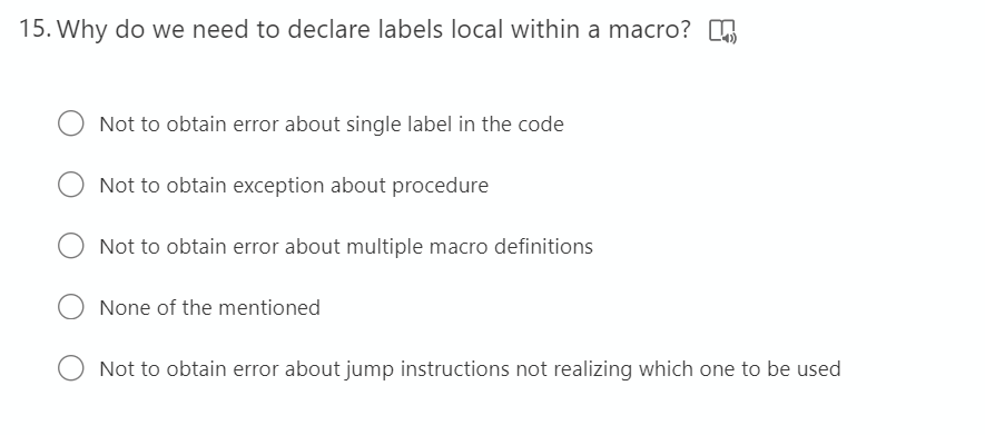 15. Why do we need to declare labels local within a macro?
Not to obtain error about single label in the code
Not to obtain exception about procedure
Not to obtain error about multiple macro definitions
None of the mentioned
Not to obtain error about jump instructions not realizing which one to be used
