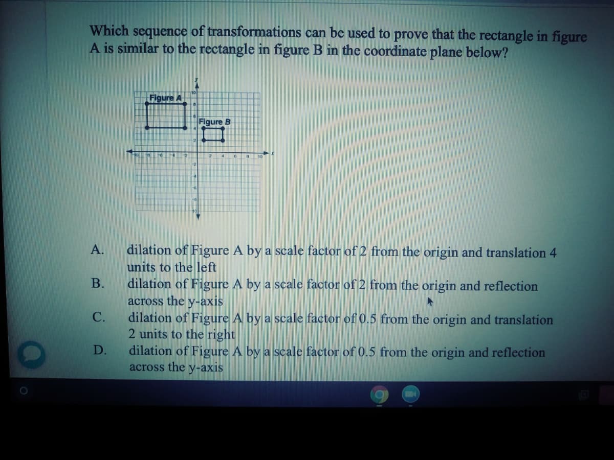 Which sequence of transformations can be used to prove that the rectangle in figure
A is similar to the rectangle in figure B in the coordinate plane below?
Figure A
Figure B
А.
dilation of Figure A by a scale factor of2 from the origin and translation 4
units to the left
В.
dilation of Figure A by a scale factor of 2 from the origin and reflection
across the y-axis
С.
dilation of Figure A by a scale factor of 0.5 from the origin and translation
2 units to the right|
dilation of Figure A by a scale factor of 0.5 from the origin and reflection
D.
across the
У-ахis
A.
