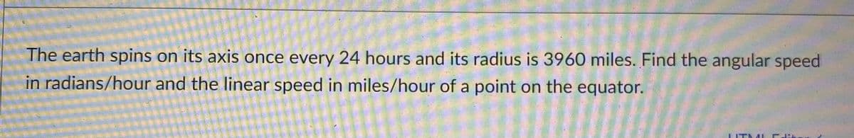 The earth spins on its axis once every 24 hours and its radius is 3960 miles. Find the angular speed
in radians/hour and the linear speed in miles/hour of a point on the equator.
