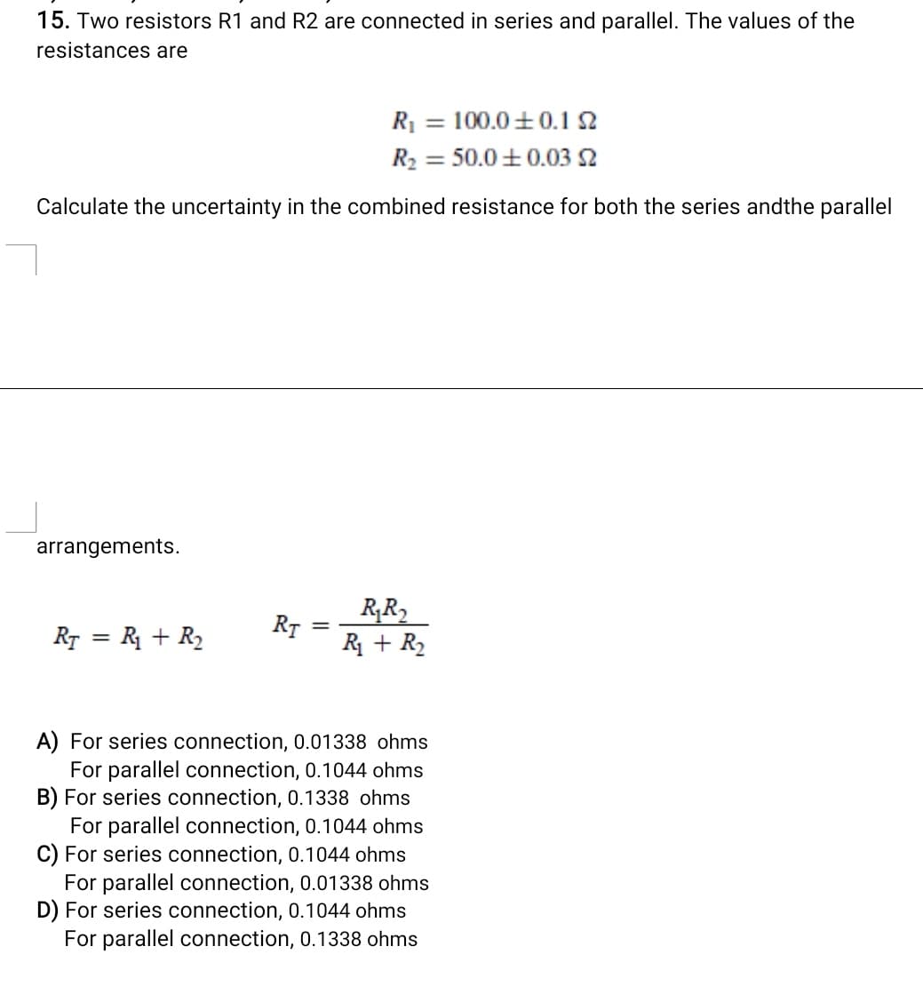 15. Two resistors R1 and R2 are connected in series and parallel. The values of the
resistances are
R = 100.0+0.1 2
R2 = 50.0 +0.03 2
%3D
Calculate the uncertainty in the combined resistance for both the series andthe parallel
arrangements.
R,R2
RT
R + R2
%3D
RT = R + R2
A) For series connection, 0.01338 ohms
For parallel connection, 0.1044 ohms
B) For series connection, 0.1338 ohms
For parallel connection, 0.1044 ohms
C) For series connection, 0.1044 ohms
For parallel connection, 0.01338 ohms
D) For series connection, 0.1044 ohms
For parallel connection, 0.1338 ohms
