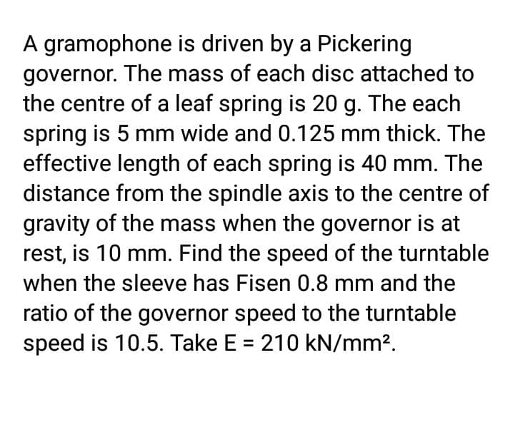 A gramophone is driven by a Pickering
governor. The mass of each disc attached to
the centre of a leaf spring is 20 g. The each
spring is 5 mm wide and 0.125 mm thick. The
effective length of each spring is 40 mm. The
distance from the spindle axis to the centre of
gravity of the mass when the governor is at
rest, is 10 mm. Find the speed of the turntable
when the sleeve has Fisen 0.8 mm and the
ratio of the governor speed to the turntable
speed is 10.5. Take E = 210 kN/mm?.
