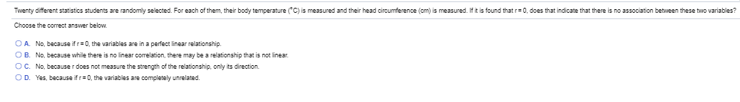 Twenty different statistics students are randomly selected. For each of them, their body temperature (C) is measured and their head circumference (om) is measured. If it is found that r=0, does that indicate that there is no association between these two variables?
Choose the correct answer below.
O A. No, because if r=0, the variables are in a perfect linear relationship.
OB. No, because while there is no linear correlation, there may be a relationship that is not linear.
OC. No, because r does not measure the strength of the relationship, only its direction.
OD. Yes, because if r=0, the variables are completely unrelated.
