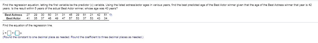 Find the regression equation, letting the first variable be the predictor (x) variable. Using the listed actress/actor ages in various years, find the best predicted age of the Best Actor winner given that the age of the Best Actress winner that year is 42
years. Is the result within 5 years of the actual Best Actor winner, whose age was 43 years?
29 30 60 31 31
46 49
Best Actress
45 29 61 21
47 57 53 37 53 43 34
27
42 51 O
Best Actor
41
35 37
Find the equation of the regression line
(Round the constant to one decimal place as needed. Round the coefficient to three decimal places as needed.)
