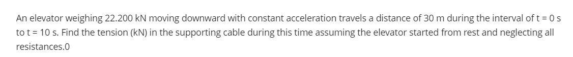 An elevator weighing 22.200 kN moving downward with constant acceleration travels a distance of 30 m during the interval of t = 0s
to t = 10 s. Find the tension (kN) in the supporting cable during this time assuming the elevator started from rest and neglecting all
resistances.0

