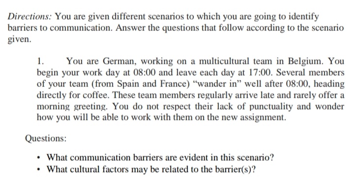 Directions: You are given different scenarios to which you are going to identify
barriers to communication. Answer the questions that follow according to the scenario
given.
1.
begin your work day at 08:00 and leave each day at 17:00. Several members
of your team (from Spain and France) "wander in" well after 08:00, heading
directly for coffee. These team members regularly arrive late and rarely offer a
morning greeting. You do not respect their lack of punctuality and wonder
how you will be able to work with them on the new assignment.
You are German, working on a multicultural team in Belgium. You
Questions:
• What communication barriers are evident in this scenario?
• What cultural factors may be related to the barrier(s)?
