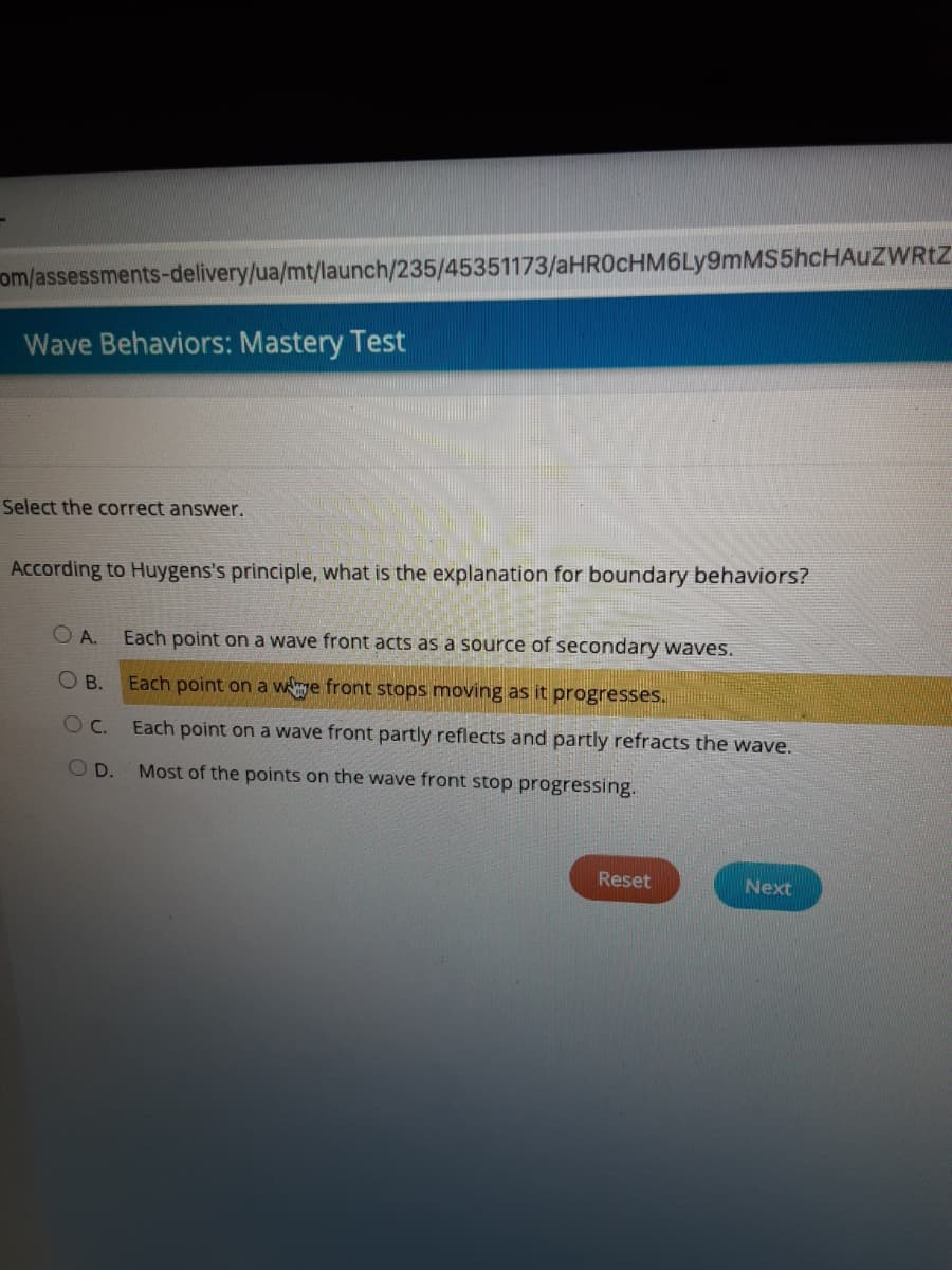 om/assessments-delivery/ua/mt/launch/235/45351173/aHR0cHM6Ly9mMS5hcHAuZWRtZ
Wave Behaviors: Mastery Test
Select the correct answer.
According to Huygens's principle, what is the explanation for boundary behaviors?
O A.
Each point on a wave front acts as a source of secondary waves.
O B. Each point on a wye front stops moving as it progresses.
Each point on a wave front partly reflects and partly refracts the wave.
OD.
Most of the points on the wave front stop progressing.
Reset
Next
