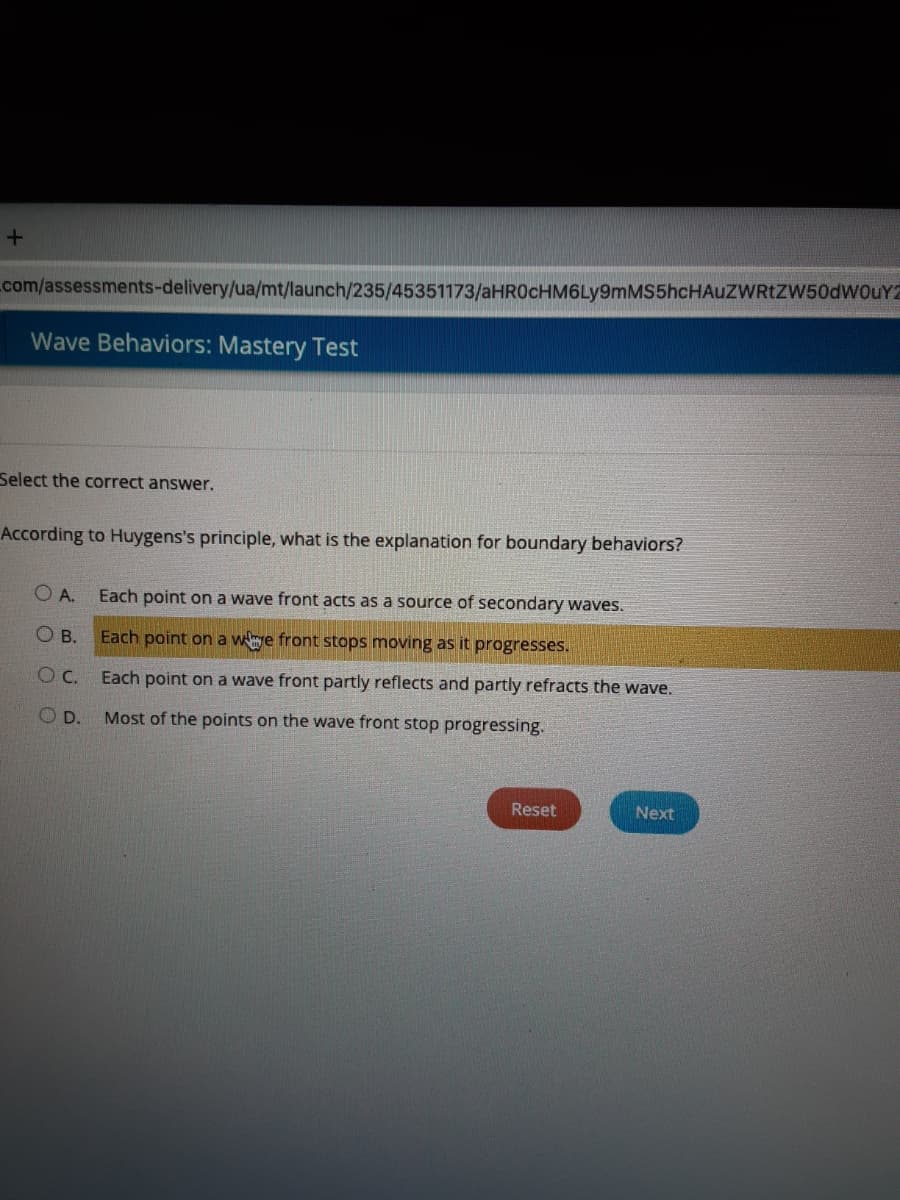 com/assessments-delivery/ua/mt/launch/235/45351173/aHROcHM6Ly9mMS5hcHAUZWRtZW50dwouY2
Wave Behaviors: Mastery Test
Select the correct answer.
According to Huygens's principle, what is the explanation for boundary behaviors?
O A. Each point on a wave front acts as a source of secondary waves.
O B.
Each point on a wye front stops moving as it progresses.
Each point on a wave front partly reflects and partly refracts the wave.
O D.
Most of the points on the wave front stop progressing.
Reset
Next
