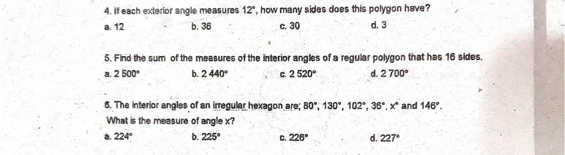 4. If each exterior angle measures 12°, how many sides does this polygon have?
а. 12
b. 36
с. 30
d. 3
5. Find the sum of the measures of the interior angles of a regular polygon that has 16 sides.
a. 2 500°
b. 2 440°
C. 2 520°
d. 2 700°
6. The interior angles of an iregular hexagon are; 80°, 130°, 102°, 36°, x° and 146°.
What is the measure of angle x?
à. 224°
b. 225°
c. 226°
d. 227°
