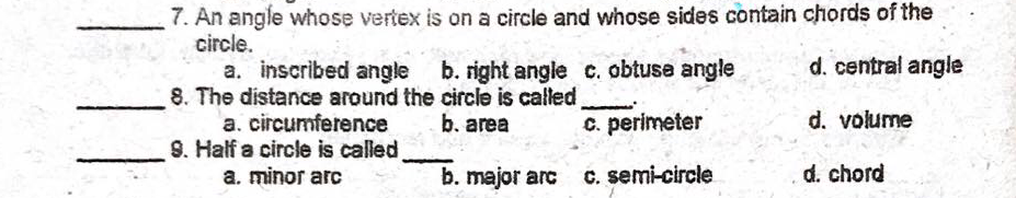 7. An angle whose vertex is on a circle and whose sides contain chords of the
circle.
a. inscribed angle
8. The distance around the circle is called
a. circumference
9. Half a circle is called
a. minor arc
b. right angle c. obtuse angle
d. central angle
b. area
C. perimeter
d. volume
b. major arc
C. semi-circle
d. chord
