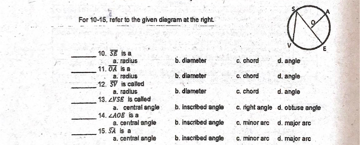 For 10-15, tefer to the given diagram at the right.
E
10. SE is a
a. radius
11.OA is a
a. radius
12. SV is called
b. diameter
C. chord
d. angle
b. diameter
C. chord
d. angle
b. dlameter
C. chord
d. angle
a. radius
13. LVSE is called
a. central angle
14. LAOE is a
a. central angle
15. SA is a
a. central angle
b. inscribed angle
c. right angle d. obtuse angle
b. inscribed angle
C. minor arc
d. major arc
b. inscribed angle
C. minor arc
d. major arc
