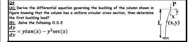 04
P
(A): Derive the differential equation governing the buckling of the column shown in
figure knowing that the column has a uniform circular cross section, then determine
the first buckling load?
(B): Solve the following 0.D.E
dy
= ytan(x) - y?sec(x)
dx
y
L (x,y)
