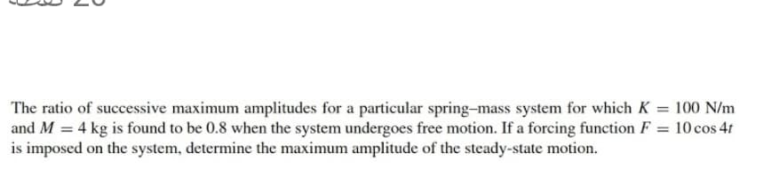 The ratio of successive maximum amplitudes for a particular spring-mass system for which K = 100 N/m
and M = 4 kg is found to be 0.8 when the system undergoes free motion. If a forcing function F = 10 cos 4t
is imposed on the system, determine the maximum amplitude of the steady-state motion.
