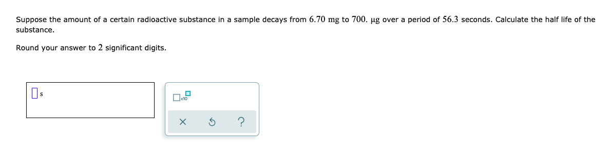 Suppose the amount of a certain radioactive substance in a sample decays from 6.70 mg to 700. µg over a period of 56.3 seconds. Calculate the half life of the
substance.
Round your answer to 2 significant digits.
