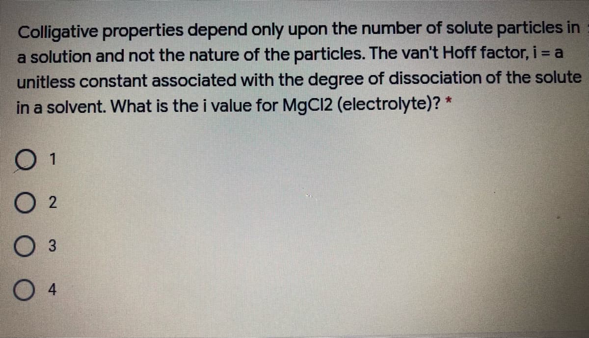 Colligative properties depend only upon the number of solute particles in
a solution and not the nature of the particles. The van't Hoff factor, i = a
unitless constant associated with the degree of dissociation of the solute
in a solvent. What is the i value for MgC12 (electrolyte)? *
O 2
3
04
