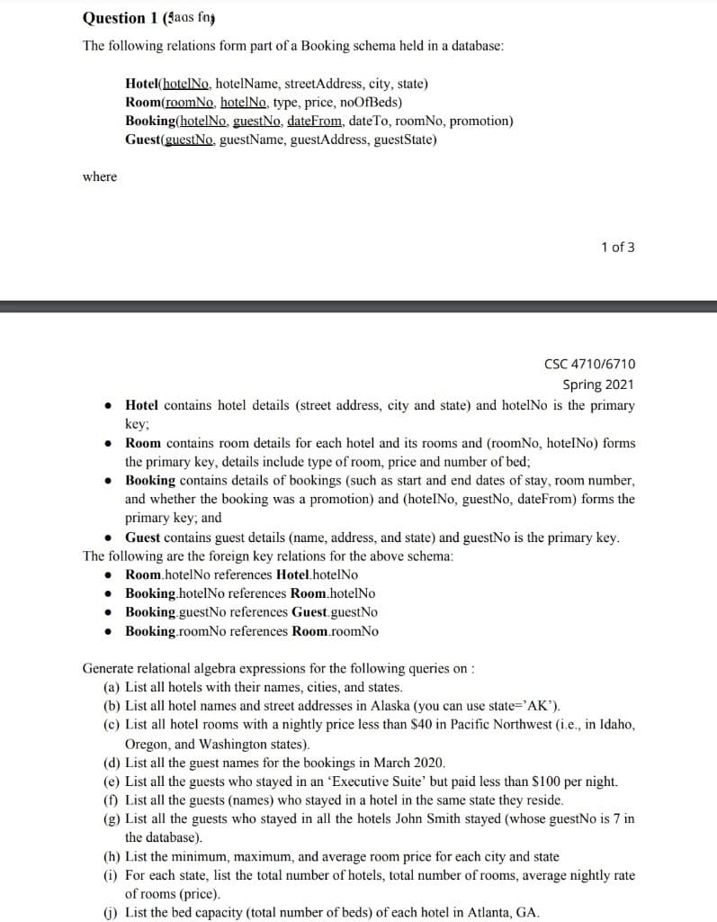 Question 1 (faas fny
The following relations form part of a Booking schema held in a database:
Hotel(hotelNo, hotelName, streetAddress, city, state)
Room(roomNo, hotelNo, type, price, noOfBeds)
Booking(hotelNo, guestNo, dateFrom, dateTo, roomNo, promotion)
Guest(guestNo, guestName, guestAddress, guestState)
where
1 of 3
CSC 4710/6710
Spring 2021
Hotel contains hotel details (street address, city and state) and hotelNo is the primary
key3;
Room contains room details for each hotel and its rooms and (roomNo, hoteINo) forms
the primary key, details include type of room, price and number of bed;
• Booking contains details of bookings (such as start and end dates of stay, room number,
and whether the booking was a promotion) and (hotelINo, guestNo, dateFrom) forms the
primary key; and
• Guest contains guest details (name, address, and state) and guestNo is the primary key.
The following are the foreign key relations for the above schema:
Room.hotelNo references Hotel.hotelNo
• Booking.hotelNo references Room.hotelNo
• Booking.guestNo references Guest.guestNo
• Booking.roomNo references Room.roomNo
Generate relational algebra expressions for the following queries on :
(a) List all hotels with their names, cities, and states.
(b) List all hotel names and street addresses in Alaska (you can use state='AK').
(c) List all hotel rooms with a nightly price less than $40 in Pacific Northwest (i.e., in Idaho,
Oregon, and Washington states).
(d) List all the guest names for the bookings in March 2020.
(e) List all the guests who stayed in an 'Executive Suite' but paid less than $100 per night.
(f) List all the guests (names) who stayed in a hotel in the same state they reside.
(g) List all the guests who stayed in all the hotels John Smith stayed (whose guestNo is 7 in
the database).
(h) List the minimum, maximum, and average room price for each city and state
(i) For each state, list the total number of hotels, total number of rooms, average nightly rate
of rooms (price).
(i) List the bed capacity (total number of beds) of each hotel in Atlanta, GA.
