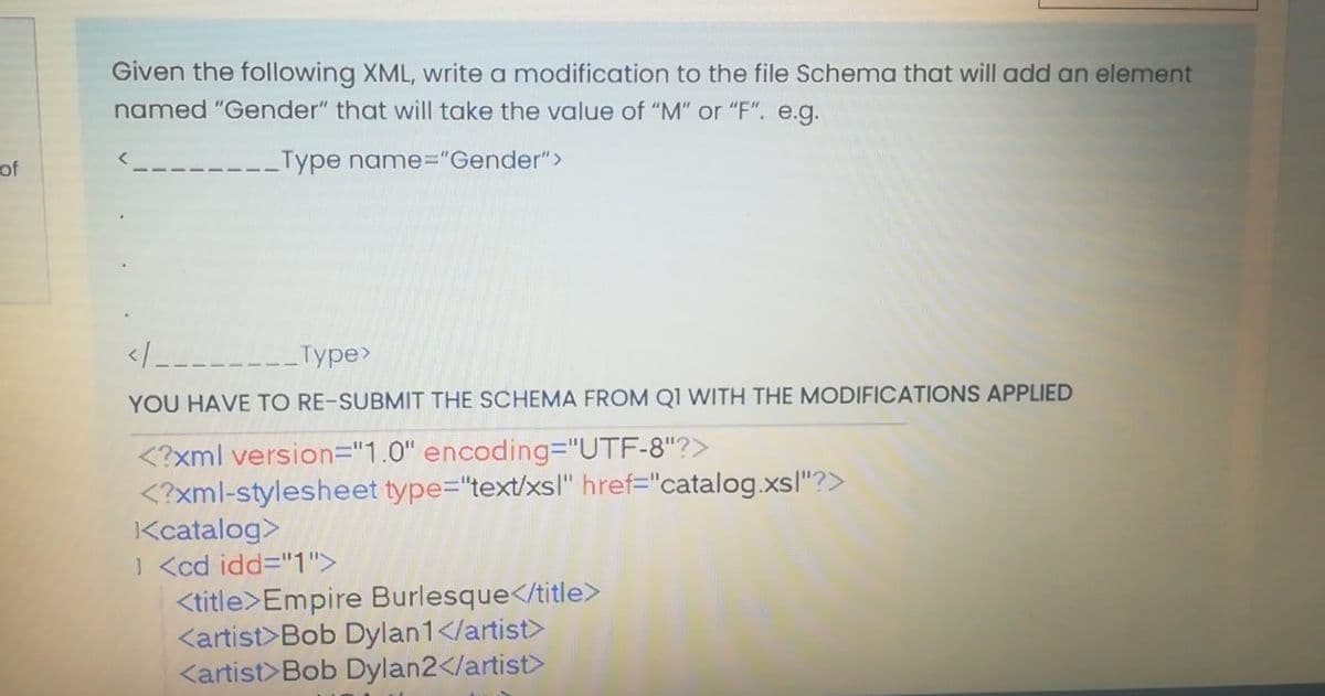 Given the following XML, write a modification to the file Schema that will add an element
named "Gender" that will take the value of "M" or "F". e.g.
of
Type name%3"Gender">
</--------Type>
YOU HAVE TO RE-SUBMIT THE SCHEMA FROM Q1 WITH THE MODIFICATIONS APPLIED
<?xml version="1.0" encoding="UTF-8"?>
<?xml-stylesheet type="text/xsl" href="catalog.xsl"?>
Kcatalog>
| <cd idd="1">
<title>Empire Burlesque</title>
<artist>Bob Dylan1</artist>
<artist>Bob Dylan2</artist>
