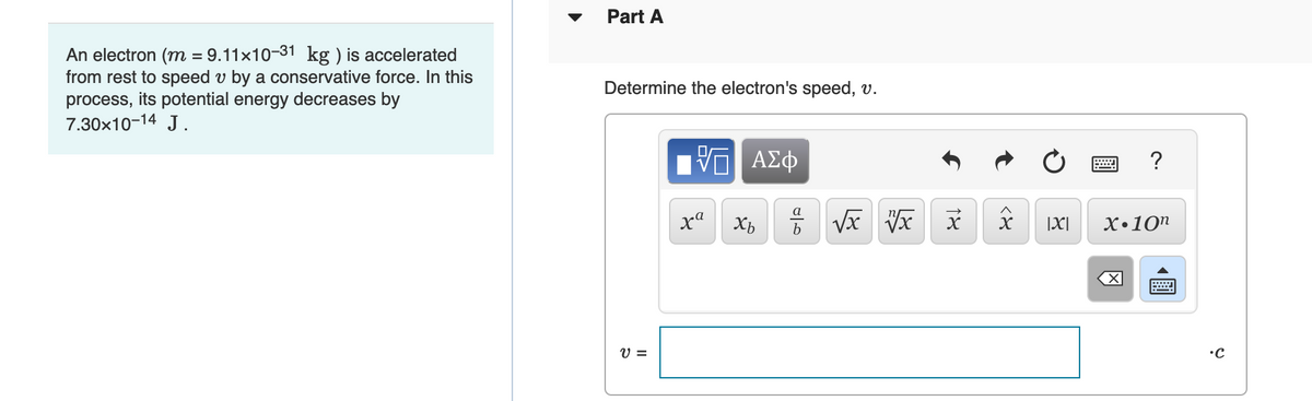 An electron (m = 9.11×10-31 kg ) is accelerated
from rest to speed v by a conservative force. In this
process, its potential energy decreases by
7.30×10-14 J.
Part A
Determine the electron's speed, v.
V =
ΓΙ ΑΣΦ
xa
Xb
016
18
√x vx x
<४
?
|X| X.10n
•C