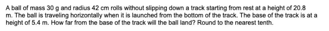 A ball of mass 30 g and radius 42 cm rolls without slipping down a track starting from rest at a height of 20.8
m. The ball is traveling horizontally when it is launched from the bottom of the track. The base of the track is at a
height of 5.4 m. How far from the base of the track will the ball land? Round to the nearest tenth.
