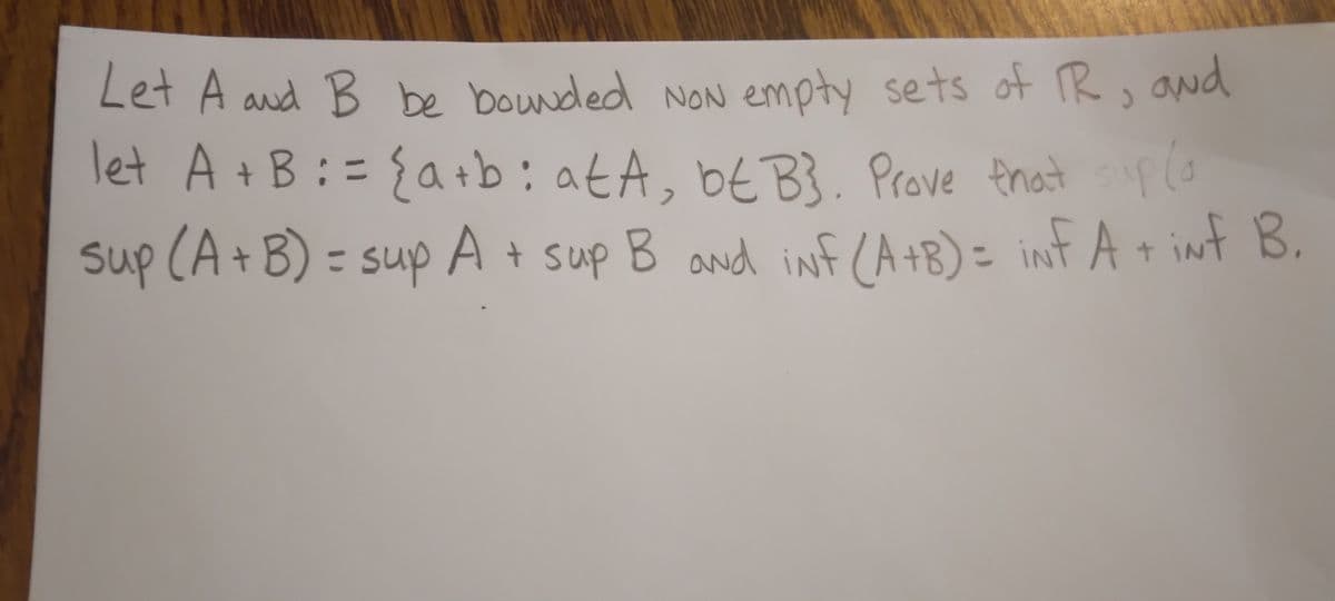 Let A and B be bounded NoN empty sets of R, and
let A + B := { a+b: at A, bE B}. Prove that supla
sup (A + B) = sup A
= sup A + sup B and iNf (A+B) = iNf A + iNf B.