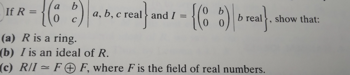 If R=
=
{(8
a b
с
- {(86)\b real}.
0
a, b, c real and I =
(a) R is a ring.
(b) I is an ideal of R.
(c) R/I= FF, where F is the field of real numbers.
show that: