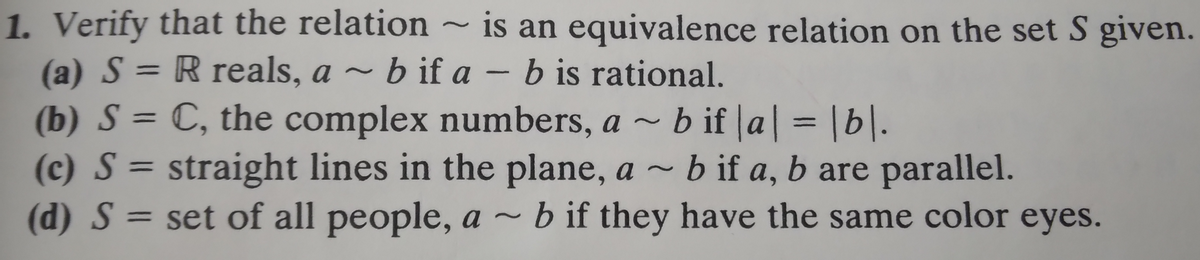 1. Verify that the relation is an equivalence relation on the set S given.
(a) S = R reals, ab if a - b is rational.
(b) S = C, the complex numbers, ab if |a| = |b|.
(c) S = straight lines in the plane, a ~ b if a, b are parallel.
(d) S = set of all people, a ~ b if they have the same color eyes.