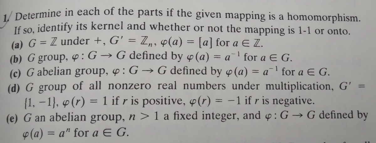 1/ Determine in each of the parts if the given mapping is a homomorphism.
If so, identify its kernel and whether or not the mapping is 1-1 or onto.
(a) G = Z under +, G' = Zn, 4(a) = [a] for a € Z.
(b) G group, : G→ G defined by o(a) = a¹ for a E G.
1
(c) G abelian group, : G→ G defined by (a) = a¹ for a € G.
(d) G group of all nonzero real numbers under multiplication, G' =
{1, -1), p (r) = 1 if r is positive, (r) = -1 if r is negative.
(e) G an abelian group, n >1 a fixed integer, and o: G→ G defined by
(a) = a" for a E G.