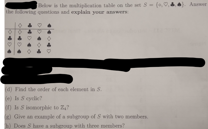 Below is the multiplication table on the set S =
the following questions and explain your answers:
(d) Find the order of each element in S.
(e) Is S cyclic?
(f) Is S isomorphic to Z4?
(g) Give an example of a subgroup of S with two members.
h) Does S have a subgroup with three members?
}. Answer